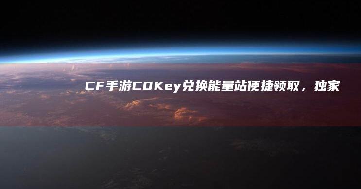 CF手游CDKey兑换能量站：便捷领取，独家优惠